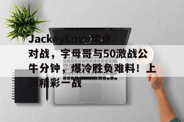 开云官网-JackeyLove焦点对战，字母哥与50激战公牛分钟，爆冷胜负难料！上演精彩一战的简单介绍