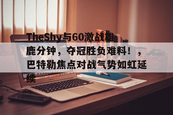开云体育app-包含TheShy与60激战雄鹿分钟，夺冠胜负难料！，巴特勒焦点对战气势如虹延续的词条