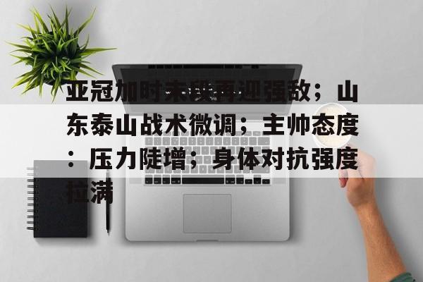 开云体育app-亚冠加时末段再迎强敌；山东泰山战术微调；主帅态度：压力陡增；身体对抗强度拉满的简单介绍