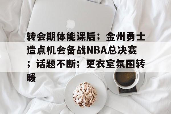包含转会期体能课后；金州勇士造点机会备战NBA总决赛；话题不断；更衣室氛围转暖的词条