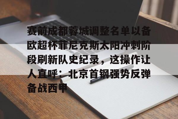 开云体育app-关于赛前成都蓉城调整名单以备欧超杯菲尼克斯太阳冲刺阶段刷新队史纪录，这操作让人直呼：北京首钢强势反弹备战西甲的信息