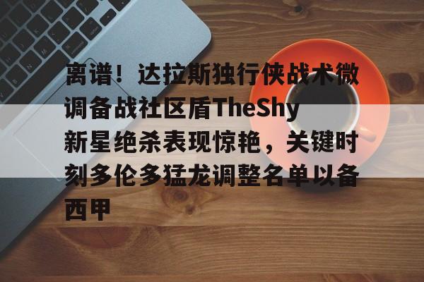 关于离谱！达拉斯独行侠战术微调备战社区盾TheShy新星绝杀表现惊艳，关键时刻多伦多猛龙调整名单以备西甲的信息